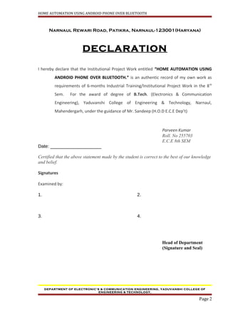 HOME AUTOMATION USING ANDROID PHONE OVER BLUETOOTH
Narnaul Rewari Road, Patikra, Narnaul-123001(Haryana)
DECLARATION
I hereby declare that the Institutional Project Work entitled “HOME AUTOMATION USING
ANDROID PHONE OVER BLUETOOTH.” is an authentic record of my own work as
requirements of 6-months Industrial Training/Institutional Project Work in the 8th
Sem. For the award of degree of B.Tech. (Electronics & Communication
Engineering), Yaduvanshi College of Engineering & Technology, Narnaul,
Mahendergarh, under the guidance of Mr. Sandeep (H.O.D E.C.E Dep’t)
Parveen Kumar
Roll. No 255703
E.C.E 8th SEM
Date: ____________________
Certified that the above statement made by the student is correct to the best of our knowledge
and belief.
Signatures
Examined by:
1. 2.
3. 4.
Head of Department
(Signature and Seal)
DEPARTMENT OF ELECTRONIC’S & COMMUNICATION ENGINEERING, YADUVANSHI COLLEGE OF
ENGINEERING & TECHNOLOGY,
Page 2
 