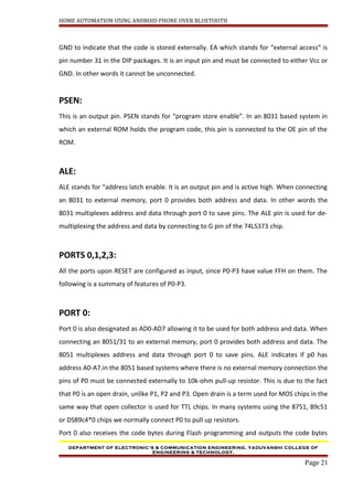 HOME AUTOMATION USING ANDROID PHONE OVER BLUETOOTH
GND to indicate that the code is stored externally. EA which stands for “external access” is
pin number 31 in the DIP packages. It is an input pin and must be connected to either Vcc or
GND. In other words it cannot be unconnected.
PSEN:
This is an output pin. PSEN stands for “program store enable”. In an 8031 based system in
which an external ROM holds the program code, this pin is connected to the OE pin of the
ROM.
ALE:
ALE stands for “address latch enable. It is an output pin and is active high. When connecting
an 8031 to external memory, port 0 provides both address and data. In other words the
8031 multiplexes address and data through port 0 to save pins. The ALE pin is used for de-
multiplexing the address and data by connecting to G pin of the 74LS373 chip.
PORTS 0,1,2,3:
All the ports upon RESET are configured as input, since P0-P3 have value FFH on them. The
following is a summary of features of P0-P3.
PORT 0:
Port 0 is also designated as AD0-AD7 allowing it to be used for both address and data. When
connecting an 8051/31 to an external memory, port 0 provides both address and data. The
8051 multiplexes address and data through port 0 to save pins. ALE indicates if p0 has
address A0-A7.in the 8051 based systems where there is no external memory connection the
pins of P0 must be connected externally to 10k-ohm pull-up resistor. This is due to the fact
that P0 is an open drain, unlike P1, P2 and P3. Open drain is a term used for MOS chips in the
same way that open collector is used for TTL chips. In many systems using the 8751, 89c51
or DS89c4*0 chips we normally connect P0 to pull up resistors.
Port 0 also receives the code bytes during Flash programming and outputs the code bytes
DEPARTMENT OF ELECTRONIC’S & COMMUNICATION ENGINEERING, YADUVANSHI COLLEGE OF
ENGINEERING & TECHNOLOGY,
Page 21
 