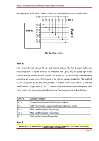 HOME AUTOMATION USING ANDROID PHONE OVER BLUETOOTH
during program verification. External pull-ups are required during program verification.
Fig. 4.pull up resistor
Port 1:
Port 1 is an 8-bit bidirectional I/O port with internal pull-ups. The Port 1 output buffers can
sink/source four TTL inputs. When 1s are written to Port 1 pins, they are pulled high by the
internal pull-ups and can be used as inputs. As inputs, Port 1 pins that are externally being
pulled low will source current (IIL) because of the internal pull-ups. In addition, P1.0 and P1.1
can be configured to be the timer/counter 2 external count input (P1.0/T2) and the
timer/counter 2 trigger input (P1.1/T2EX), respectively, as shown in the following table. Port
1 also receives the low-order address bytes during Flash programming and verification.
Port 2
DEPARTMENT OF ELECTRONIC’S & COMMUNICATION ENGINEERING, YADUVANSHI COLLEGE OF
ENGINEERING & TECHNOLOGY,
Page 22
 