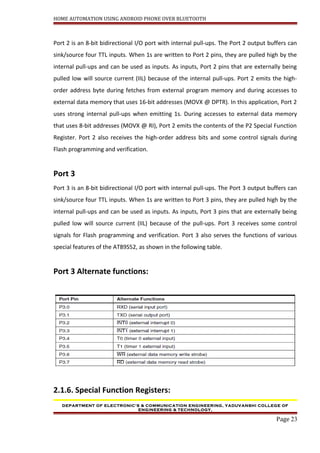 HOME AUTOMATION USING ANDROID PHONE OVER BLUETOOTH
Port 2 is an 8-bit bidirectional I/O port with internal pull-ups. The Port 2 output buffers can
sink/source four TTL inputs. When 1s are written to Port 2 pins, they are pulled high by the
internal pull-ups and can be used as inputs. As inputs, Port 2 pins that are externally being
pulled low will source current (IIL) because of the internal pull-ups. Port 2 emits the high-
order address byte during fetches from external program memory and during accesses to
external data memory that uses 16-bit addresses (MOVX @ DPTR). In this application, Port 2
uses strong internal pull-ups when emitting 1s. During accesses to external data memory
that uses 8-bit addresses (MOVX @ RI), Port 2 emits the contents of the P2 Special Function
Register. Port 2 also receives the high-order address bits and some control signals during
Flash programming and verification.
Port 3
Port 3 is an 8-bit bidirectional I/O port with internal pull-ups. The Port 3 output buffers can
sink/source four TTL inputs. When 1s are written to Port 3 pins, they are pulled high by the
internal pull-ups and can be used as inputs. As inputs, Port 3 pins that are externally being
pulled low will source current (IIL) because of the pull-ups. Port 3 receives some control
signals for Flash programming and verification. Port 3 also serves the functions of various
special features of the AT89S52, as shown in the following table.
Port 3 Alternate functions:
2.1.6. Special Function Registers:
DEPARTMENT OF ELECTRONIC’S & COMMUNICATION ENGINEERING, YADUVANSHI COLLEGE OF
ENGINEERING & TECHNOLOGY,
Page 23
 