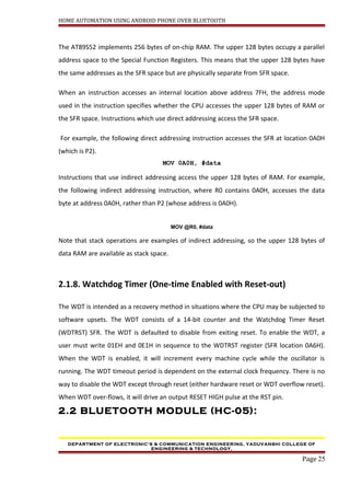 HOME AUTOMATION USING ANDROID PHONE OVER BLUETOOTH
The AT89S52 implements 256 bytes of on-chip RAM. The upper 128 bytes occupy a parallel
address space to the Special Function Registers. This means that the upper 128 bytes have
the same addresses as the SFR space but are physically separate from SFR space.
When an instruction accesses an internal location above address 7FH, the address mode
used in the instruction specifies whether the CPU accesses the upper 128 bytes of RAM or
the SFR space. Instructions which use direct addressing access the SFR space.
For example, the following direct addressing instruction accesses the SFR at location 0A0H
(which is P2).
MOV 0A0H, #data
Instructions that use indirect addressing access the upper 128 bytes of RAM. For example,
the following indirect addressing instruction, where R0 contains 0A0H, accesses the data
byte at address 0A0H, rather than P2 (whose address is 0A0H).
MOV @R0, #data
Note that stack operations are examples of indirect addressing, so the upper 128 bytes of
data RAM are available as stack space.
2.1.8. Watchdog Timer (One-time Enabled with Reset-out)
The WDT is intended as a recovery method in situations where the CPU may be subjected to
software upsets. The WDT consists of a 14-bit counter and the Watchdog Timer Reset
(WDTRST) SFR. The WDT is defaulted to disable from exiting reset. To enable the WDT, a
user must write 01EH and 0E1H in sequence to the WDTRST register (SFR location 0A6H).
When the WDT is enabled, it will increment every machine cycle while the oscillator is
running. The WDT timeout period is dependent on the external clock frequency. There is no
way to disable the WDT except through reset (either hardware reset or WDT overflow reset).
When WDT over-flows, it will drive an output RESET HIGH pulse at the RST pin.
2.2 BLUETOOTH MODULE (HC-05):
DEPARTMENT OF ELECTRONIC’S & COMMUNICATION ENGINEERING, YADUVANSHI COLLEGE OF
ENGINEERING & TECHNOLOGY,
Page 25
 