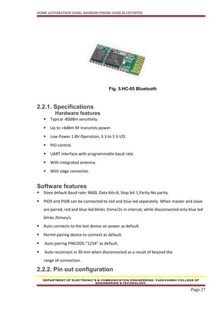 HOME AUTOMATION USING ANDROID PHONE OVER BLUETOOTH
Fig. 5.HC-05 Bluetooth
2.2.1. Specifications
Hardware features
 Typical -80dBm sensitivity.
 Up to +4dBm RF transmits power.
 Low Power 1.8V Operation, 3.3 to 5 V I/O.
 PIO control.
 UART interface with programmable baud rate.
 With integrated antenna.
 With edge connector.
Software features
 Slave default Baud rate: 9600, Data bits:8, Stop bit:1,Parity:No parity.
 PIO9 and PIO8 can be connected to red and blue led separately. When master and slave
are paired, red and blue led blinks 1time/2s in interval, while disconnected only blue led
blinks 2times/s.
 Auto connects to the last device on power as default.
 Permit pairing device to connect as default.
 Auto pairing PINCODE:”1234” as default.
 Auto reconnect in 30 min when disconnected as a result of beyond the
range of connection.
2.2.2. Pin out configuration
DEPARTMENT OF ELECTRONIC’S & COMMUNICATION ENGINEERING, YADUVANSHI COLLEGE OF
ENGINEERING & TECHNOLOGY,
Page 27
 