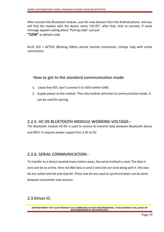 HOME AUTOMATION USING ANDROID PHONE OVER BLUETOOTH
After connect the Bluetooth module, scan for new devices from the Android phone and you
will find the module with the device name “HC-05”, after that, click to connect, if some
message appears asking about “Pairing code” just put
“1234” as default code.
BLUE LED = ACTIVE (Blinking 500ms period inactive connection, change 1seg with active
connection)
How to get to the standard communication mode
1. Leave free KEY, don’t connect it to VDD neither GND.
2. Supply power to the module. Then the module will enter to communication mode. It
can be used for pairing.
2.2.5. HC-05 BLUETOOTH MODULE WORKING VOLTAGE:-
The Bluetooth module HC-05 is used to receive & transmit data between Bluetooth device
and MCU. It requires power supply from 3.3V to 5V.
2.2.6. SERIAL COMMUNICATION:-
To transfer to a device located many meters away, the serial method is used. The data is
sent one bit at a time. Here not 8bit data is send 2 extra bit are send along with it .this two
bit are called start bit and stop bit. These tow bit are used so synchronization can be done
between transmitter and receiver.
2.3 Driver IC:
DEPARTMENT OF ELECTRONIC’S & COMMUNICATION ENGINEERING, YADUVANSHI COLLEGE OF
ENGINEERING & TECHNOLOGY,
Page 29
 