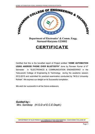 HOME AUTOMATION USING ANDROID PHONE OVER BLUETOOTH
Department of Electronics’ & Comm. Engg.
Narnaul-Haryana 123002
CERTIFICATE
Certified that this is the bonafied report of Project entitled “Certified that this is the bonafied report of Project entitled “HOME AUTOMATIONHOME AUTOMATION
USING ANDROID PHONE OVER BLUETOOTH”USING ANDROID PHONE OVER BLUETOOTH” done by Parveen Kumar of 8done by Parveen Kumar of 8thth
Semester in “ELECTRONICS & COMMUNICATION ENGINEERING” in theSemester in “ELECTRONICS & COMMUNICATION ENGINEERING” in the
Yaduvanshi College of Engineering & Technology during the academic sessionYaduvanshi College of Engineering & Technology during the academic session
2012-2015 and submitted for practical examination conducted by “M.D.U University2012-2015 and submitted for practical examination conducted by “M.D.U University
Rohtak”.Rohtak”. We express our delight on its Successful completion.We express our delight on its Successful completion.
We wish her successful in all her future endeavors.We wish her successful in all her future endeavors.
Guided by:-Guided by:-
Mrs. Sandeep (H.O.D of E.C.E Deptt.)Mrs. Sandeep (H.O.D of E.C.E Deptt.)
DEPARTMENT OF ELECTRONIC’S & COMMUNICATION ENGINEERING, YADUVANSHI COLLEGE OF
ENGINEERING & TECHNOLOGY,
Page 3
 