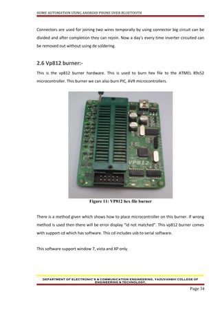 HOME AUTOMATION USING ANDROID PHONE OVER BLUETOOTH
Connectors are used for joining two wires temporally by using connector big circuit can be
divided and after completion they can rejoin. Now a day’s every time inverter circuited can
be removed out without using de soldering.
2.6 Vp812 burner:-
This is the vp812 burner hardware. This is used to burn hex file to the ATMEL 89s52
microcontroller. This burner we can also burn PIC, AVR microcontrollers.
Figure 11: VP812 hex file burner
There is a method given which shows how to place microcontroller on this burner. If wrong
method is used then there will be error display “id not matched”. This vp812 burner comes
with support cd which has software. This cd includes usb to serial software.
This software support window 7, vista and XP only.
DEPARTMENT OF ELECTRONIC’S & COMMUNICATION ENGINEERING, YADUVANSHI COLLEGE OF
ENGINEERING & TECHNOLOGY,
Page 34
 