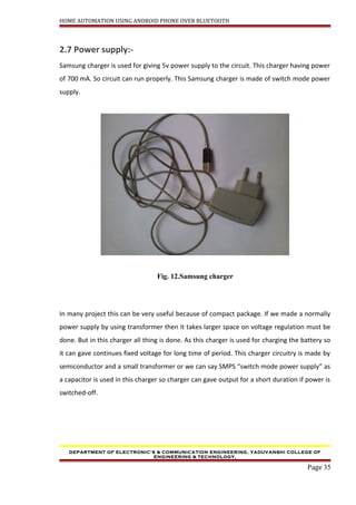 HOME AUTOMATION USING ANDROID PHONE OVER BLUETOOTH
2.7 Power supply:-
Samsung charger is used for giving 5v power supply to the circuit. This charger having power
of 700 mA. So circuit can run properly. This Samsung charger is made of switch mode power
supply.
Fig. 12.Samsung charger
In many project this can be very useful because of compact package. If we made a normally
power supply by using transformer then it takes larger space on voltage regulation must be
done. But in this charger all thing is done. As this charger is used for charging the battery so
it can gave continues fixed voltage for long time of period. This charger circuitry is made by
semiconductor and a small transformer or we can say SMPS “switch mode power supply” as
a capacitor is used in this charger so charger can gave output for a short duration if power is
switched-off.
DEPARTMENT OF ELECTRONIC’S & COMMUNICATION ENGINEERING, YADUVANSHI COLLEGE OF
ENGINEERING & TECHNOLOGY,
Page 35
 