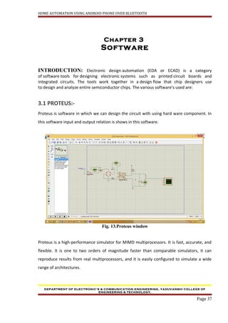 HOME AUTOMATION USING ANDROID PHONE OVER BLUETOOTH
Chapter 3
Software
INTRODUCTION: Electronic design automation (EDA or ECAD) is a category
of software tools for designing electronic systems such as printed circuit boards and
integrated circuits. The tools work together in a design flow that chip designers use
to design and analyze entire semiconductor chips. The various software’s used are:
3.1 PROTEUS:-
Proteus is software in which we can design the circuit with using hard ware component. In
this software input and output relation is shows in this software.
Fig. 13.Proteus window
Proteus is a high-performance simulator for MIMD multiprocessors. It is fast, accurate, and
flexible. It is one to two orders of magnitude faster than comparable simulators, it can
reproduce results from real multiprocessors, and it is easily configured to simulate a wide
range of architectures.
DEPARTMENT OF ELECTRONIC’S & COMMUNICATION ENGINEERING, YADUVANSHI COLLEGE OF
ENGINEERING & TECHNOLOGY,
Page 37
 