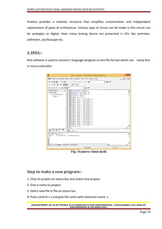 HOME AUTOMATION USING ANDROID PHONE OVER BLUETOOTH
Proteus provides a modular structure that simplifies customization and independent
replacement of parts of architecture. Various type of circuit can be made in this circuit can
be analogies or digital. Hear many testing device are presented in this like ammeter,
voltmeter, oscilloscope etc.
3.2KEIL:-
Keil software is used to convert c language program to hex file format which can easily bun
in micro controller.
Fig. 14.micro vision (keil)
Step to make a new program:-
1. Click on project on status bar and select new project.
2. Give a name to project.
3. Select new file in file on status bar.
4. Press control + s and give file name with extension name .c.
DEPARTMENT OF ELECTRONIC’S & COMMUNICATION ENGINEERING, YADUVANSHI COLLEGE OF
ENGINEERING & TECHNOLOGY,
Page 38
 