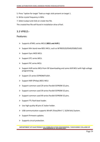 HOME AUTOMATION USING ANDROID PHONE OVER BLUETOOTH
5. Press “option for target “look as magic stick present on target 1.
6. Write crystal frequency in MHz
7. Select output and click on create hex file.
The created hex file will found in installation drive of keil.
3.3 VP812:-
Features:
 Supports ATMEL series MCU ( 8051 and AVR )
 Support Win bond new 8051 MCU, such as W78E052D/054D/058D/516D.
 Support Sync MOS MCU.
 Support STC series MCU.
 Support PIC series MCU.
 Support AVR series MCU from ISP downloading and some AVR MCU with high voltage
programming.
 Support 25 series EEPROM/FLASH.
 Support NXP (Philips) 8051 MCU
 Support common used 29 series Parallel EEPROM 32 pins.
 Support common used 39 series Parallel EEPROM 32 pins.
 Support common used 49 series Parallel EEPROM 32 pins.
 Support TTL flash boot loader.
 Use high quality 40 pins IC locker holder.
 USB communication supports WinXP /Vista/Win7（32/64 bits) System.
 Support firmware updates.
 Supports circuit protection.
DEPARTMENT OF ELECTRONIC’S & COMMUNICATION ENGINEERING, YADUVANSHI COLLEGE OF
ENGINEERING & TECHNOLOGY,
Page 39
 