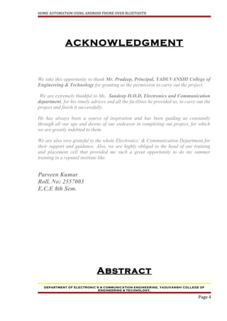 HOME AUTOMATION USING ANDROID PHONE OVER BLUETOOTH
ACKNOWLEDGMENT
We take this opportunity to thank Mr. Pradeep, Principal, YADUVANSHI College of
Engineering & Technology for granting us the permission to carry out the project.
We are extremely thankful to Mr. Sandeep H.O.D, Electronics and Communication
department, for his timely advices and all the facilities he provided us, to carry out the
project and finish it successfully.
He has always been a source of inspiration and has been guiding us constantly
through all our ups and downs of our endeavor in completing out project, for which
we are greatly indebted to them.
We are also very grateful to the whole Electronics’ & Communication Department for
their support and guidance. Also, we are highly obliged to the head of our training
and placement cell that provided me such a great opportunity to do my summer
training in a reputed institute like.
Parveen Kumar
Roll. No: 2557003
E.C.E 8th Sem.
Abstract
DEPARTMENT OF ELECTRONIC’S & COMMUNICATION ENGINEERING, YADUVANSHI COLLEGE OF
ENGINEERING & TECHNOLOGY,
Page 4
 