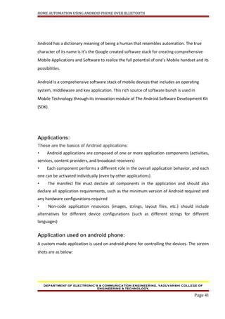 HOME AUTOMATION USING ANDROID PHONE OVER BLUETOOTH
Android has a dictionary meaning of being a human that resembles automation. The true
character of its name is it’s the Google created software stack for creating comprehensive
Mobile Applications and Software to realize the full potential of one’s Mobile handset and its
possibilities.
Android is a comprehensive software stack of mobile devices that includes an operating
system, middleware and key application. This rich source of software bunch is used in
Mobile Technology through its innovation module of The Android Software Development Kit
(SDK).
Applications:
These are the basics of Android applications:
• Android applications are composed of one or more application components (activities,
services, content providers, and broadcast receivers)
• Each component performs a different role in the overall application behavior, and each
one can be activated individually (even by other applications)
• The manifest file must declare all components in the application and should also
declare all application requirements, such as the minimum version of Android required and
any hardware configurations required
• Non-code application resources (images, strings, layout files, etc.) should include
alternatives for different device configurations (such as different strings for different
languages)
Application used on android phone:
A custom made application is used on android phone for controlling the devices. The screen
shots are as below:
DEPARTMENT OF ELECTRONIC’S & COMMUNICATION ENGINEERING, YADUVANSHI COLLEGE OF
ENGINEERING & TECHNOLOGY,
Page 41
 