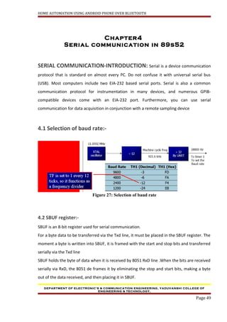 HOME AUTOMATION USING ANDROID PHONE OVER BLUETOOTH
Chapter4
Serial communication in 89s52
SERIAL COMMUNICATION-INTRODUCTION: Serial is a device communication
protocol that is standard on almost every PC. Do not confuse it with universal serial bus
(USB). Most computers include two EIA-232 based serial ports. Serial is also a common
communication protocol for instrumentation in many devices, and numerous GPIB-
compatible devices come with an EIA-232 port. Furthermore, you can use serial
communication for data acquisition in conjunction with a remote sampling device
4.1 Selection of baud rate:-
Figure 27: Selection of baud rate
4.2 SBUF register:-
SBUF is an 8-bit register used for serial communication.
For a byte data to be transferred via the Txd line, it must be placed in the SBUF register. The
moment a byte is written into SBUF, it is framed with the start and stop bits and transferred
serially via the Txd line
SBUF holds the byte of data when it is received by 8051 RxD line .When the bits are received
serially via RxD, the 8051 de frames it by eliminating the stop and start bits, making a byte
out of the data received, and then placing it in SBUF.
DEPARTMENT OF ELECTRONIC’S & COMMUNICATION ENGINEERING, YADUVANSHI COLLEGE OF
ENGINEERING & TECHNOLOGY,
Page 49
 