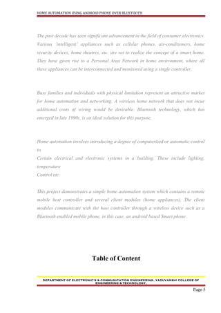 HOME AUTOMATION USING ANDROID PHONE OVER BLUETOOTH
The past decade has seen significant advancement in the field of consumer electronics.
Various ‘intelligent’ appliances such as cellular phones, air-conditioners, home
security devices, home theatres, etc. are set to realize the concept of a smart home.
They have given rise to a Personal Area Network in home environment, where all
these appliances can be interconnected and monitored using a single controller.
Busy families and individuals with physical limitation represent an attractive market
for home automation and networking. A wireless home network that does not incur
additional costs of wiring would be desirable. Bluetooth technology, which has
emerged in late 1990s, is an ideal solution for this purpose.
Home automation involves introducing a degree of computerized or automatic control
to
Certain electrical and electronic systems in a building. These include lighting,
temperature
Control etc.
This project demonstrates a simple home automation system which contains a remote
mobile host controller and several client modules (home appliances). The client
modules communicate with the host controller through a wireless device such as a
Bluetooth enabled mobile phone, in this case, an android based Smart phone.
Table of Content
DEPARTMENT OF ELECTRONIC’S & COMMUNICATION ENGINEERING, YADUVANSHI COLLEGE OF
ENGINEERING & TECHNOLOGY,
Page 5
 