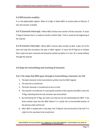 HOME AUTOMATION USING ANDROID PHONE OVER BLUETOOTH
4.3 REN (receive enable):-
It is a bit-addressable register. When it is high, it allows 8051 to receive data on RxD pin .If
low, the receiver is disable.
4.4 TI (transmit interrupt) :-When 8051 finishes the transfer of 8-bit character .It raises
TI flag to indicate that it is ready to transfer another byte .TI bit is raised at the beginning of
the stop bit.
4.5 RI (receive interrupt) :-When 8051 receives data serially via RxD, it gets rid of the
start and stop bits and places the byte in SBUF register .It raises the RI flag bit to indicate
that a byte has been received and should be picked up before it is lost .RI is raised halfway
through the stop bit.
4.6 Steps for transmitting and receiving of character
4.6.1 The steps that 8051 goes through in transmitting a character via TxD
1. The byte character to be transmitted is written into the SBUF register
2. The start bit is transferred
3. The 8-bit character is transferred on bit at a time
4. The stop bit is transferred .It is during the transfer of the stop bit that 8051 raises the
TI flag, indicating that the last character was transmitted
5. By monitoring the TI flag, we make sure that we are not overloading the SBUF .If we
write another byte into the SBUF before TI is raised; the un-transmitted portion of
the previous byte will be lost
6. After SBUF is loaded with a new byte, the TI flag bit must be forced to 0 by CLR TI in
order for this new byte to be transferred.
DEPARTMENT OF ELECTRONIC’S & COMMUNICATION ENGINEERING, YADUVANSHI COLLEGE OF
ENGINEERING & TECHNOLOGY,
Page 51
 