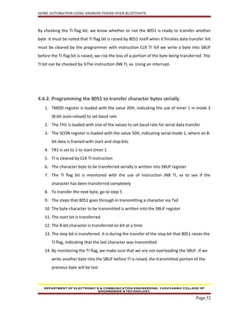 HOME AUTOMATION USING ANDROID PHONE OVER BLUETOOTH
By checking the TI flag bit, we know whether or not the 8051 is ready to transfer another
byte .It must be noted that TI flag bit is raised by 8051 itself when it finishes data transfer ¾It
must be cleared by the programmer with instruction CLR TI ¾If we write a byte into SBUF
before the TI flag bit is raised, we risk the loss of a portion of the byte being transferred .The
TI bit can be checked by ¾The instruction JNB TI, xx .Using an interrupt.
4.6.2. Programming the 8051 to transfer character bytes serially
1. TMOD register is loaded with the value 20H, indicating the use of timer 1 in mode 2
(8-bit auto-reload) to set baud rate
2. The TH1 is loaded with one of the values to set baud rate for serial data transfer
3. The SCON register is loaded with the value 50H, indicating serial mode 1, where an 8-
bit data is framed with start and stop bits
4. TR1 is set to 1 to start timer 1
5. TI is cleared by CLR TI instruction
6. The character byte to be transferred serially is written into SBUF register
7. The TI flag bit is monitored with the use of instruction JNB TI, xx to see if the
character has been transferred completely
8. To transfer the next byte, go to step 5
9. The steps that 8051 goes through in transmitting a character via Txd
10. The byte character to be transmitted is written into the SBUF register
11. The start bit is transferred
12. The 8-bit character is transferred on bit at a time
13. The stop bit is transferred .It is during the transfer of the stop bit that 8051 raises the
TI flag, indicating that the last character was transmitted
14. By monitoring the TI flag, we make sure that we are not overloading the SBUF .If we
write another byte into the SBUF before TI is raised, the transmitted portion of the
previous byte will be lost
DEPARTMENT OF ELECTRONIC’S & COMMUNICATION ENGINEERING, YADUVANSHI COLLEGE OF
ENGINEERING & TECHNOLOGY,
Page 52
 