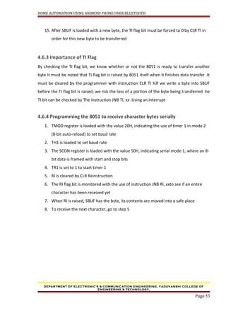 HOME AUTOMATION USING ANDROID PHONE OVER BLUETOOTH
15. After SBUF is loaded with a new byte, the TI flag bit must be forced to 0 by CLR TI in
order for this new byte to be transferred
4.6.3 Importance of TI Flag
By checking the TI flag bit, we know whether or not the 8051 is ready to transfer another
byte It must be noted that TI flag bit is raised by 8051 itself when it finishes data transfer .It
must be cleared by the programmer with instruction CLR TI ¾If we write a byte into SBUF
before the TI flag bit is raised, we risk the loss of a portion of the byte being transferred .he
TI bit can be checked by The instruction JNB TI, xx .Using an interrupt
4.6.4 Programming the 8051 to receive character bytes serially
1. TMOD register is loaded with the value 20H, indicating the use of timer 1 in mode 2
(8-bit auto-reload) to set baud rate
2. TH1 is loaded to set baud rate
3. The SCON register is loaded with the value 50H, indicating serial mode 1, where an 8-
bit data is framed with start and stop bits
4. TR1 is set to 1 to start timer 1
5. RI is cleared by CLR Reinstruction
6. The RI flag bit is monitored with the use of instruction JNB RI, xxto see if an entire
character has been received yet
7. When RI is raised, SBUF has the byte, its contents are moved into a safe place
8. To receive the next character, go to step 5
DEPARTMENT OF ELECTRONIC’S & COMMUNICATION ENGINEERING, YADUVANSHI COLLEGE OF
ENGINEERING & TECHNOLOGY,
Page 53
 