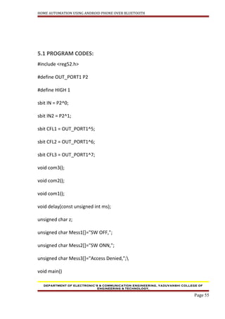 HOME AUTOMATION USING ANDROID PHONE OVER BLUETOOTH
5.1 PROGRAM CODES:
#include <reg52.h>
#define OUT_PORT1 P2
#define HIGH 1
sbit IN = P2^0;
sbit IN2 = P2^1;
sbit CFL1 = OUT_PORT1^5;
sbit CFL2 = OUT_PORT1^6;
sbit CFL3 = OUT_PORT1^7;
void com3();
void com2();
void com1();
void delay(const unsigned int ms);
unsigned char z;
unsigned char Mess1[]="SW OFF,";
unsigned char Mess2[]="SW ONN,";
unsigned char Mess3[]="Access Denied,";
void main()
DEPARTMENT OF ELECTRONIC’S & COMMUNICATION ENGINEERING, YADUVANSHI COLLEGE OF
ENGINEERING & TECHNOLOGY,
Page 55
 