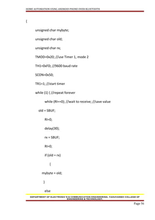 HOME AUTOMATION USING ANDROID PHONE OVER BLUETOOTH
{
unsigned char mybyte;
unsigned char old;
unsigned char rx;
TMOD=0x20; //use Timer 1, mode 2
TH1=0xFD; //9600 baud rate
SCON=0x50;
TR1=1; //start timer
while (1) { //repeat forever
while (RI==0); //wait to receive; //save value
old = SBUF;
RI=0;
delay(30);
rx = SBUF;
RI=0;
if (old = rx)
{
mybyte = old;
}
else
DEPARTMENT OF ELECTRONIC’S & COMMUNICATION ENGINEERING, YADUVANSHI COLLEGE OF
ENGINEERING & TECHNOLOGY,
Page 56
 