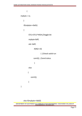 HOME AUTOMATION USING ANDROID PHONE OVER BLUETOOTH
{
mybyte = rx;
}
if(mybyte==0x01)
{
CFL1=CFL1^HIGH;//toggle bit
mybyte=0xff;
old =0xff;
if(IN2==0)
{ //check switch on
com2(); //send status
}
else
{
com1();
}
}
else if(mybyte==0x02)
DEPARTMENT OF ELECTRONIC’S & COMMUNICATION ENGINEERING, YADUVANSHI COLLEGE OF
ENGINEERING & TECHNOLOGY,
Page 57
 