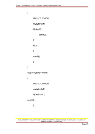 HOME AUTOMATION USING ANDROID PHONE OVER BLUETOOTH
{
CFL2=CFL2^HIGH;
mybyte=0xff;
if(IN==0) {
com2();
}
else
{
com1();
}
}
else if(mybyte==0x03)
{
CFL3=CFL3^HIGH;
mybyte=0xff;
if(CFL3==0) {
com1();
}
DEPARTMENT OF ELECTRONIC’S & COMMUNICATION ENGINEERING, YADUVANSHI COLLEGE OF
ENGINEERING & TECHNOLOGY,
Page 58
 
