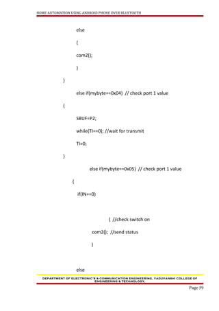 HOME AUTOMATION USING ANDROID PHONE OVER BLUETOOTH
else
{
com2();
}
}
else if(mybyte==0x04) // check port 1 value
{
SBUF=P2;
while(TI==0); //wait for transmit
TI=0;
}
else if(mybyte==0x05) // check port 1 value
{
if(IN==0)
{ //check switch on
com2(); //send status
}
else
DEPARTMENT OF ELECTRONIC’S & COMMUNICATION ENGINEERING, YADUVANSHI COLLEGE OF
ENGINEERING & TECHNOLOGY,
Page 59
 