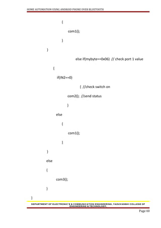 HOME AUTOMATION USING ANDROID PHONE OVER BLUETOOTH
{
com1();
}
}
else if(mybyte==0x06) // check port 1 value
{
if(IN2==0)
{ //check switch on
com2(); //send status
}
else
{
com1();
}
}
else
{
com3();
}
}
DEPARTMENT OF ELECTRONIC’S & COMMUNICATION ENGINEERING, YADUVANSHI COLLEGE OF
ENGINEERING & TECHNOLOGY,
Page 60
 