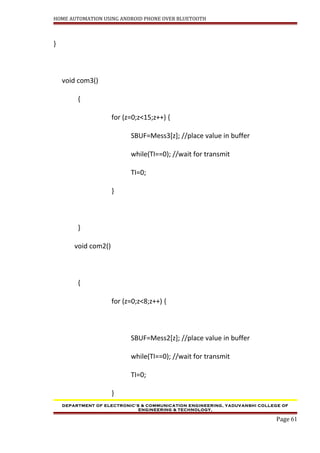HOME AUTOMATION USING ANDROID PHONE OVER BLUETOOTH
}
void com3()
{
for (z=0;z<15;z++) {
SBUF=Mess3[z]; //place value in buffer
while(TI==0); //wait for transmit
TI=0;
}
}
void com2()
{
for (z=0;z<8;z++) {
SBUF=Mess2[z]; //place value in buffer
while(TI==0); //wait for transmit
TI=0;
}
DEPARTMENT OF ELECTRONIC’S & COMMUNICATION ENGINEERING, YADUVANSHI COLLEGE OF
ENGINEERING & TECHNOLOGY,
Page 61
 