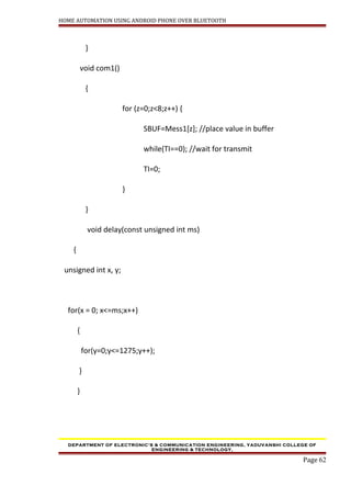 HOME AUTOMATION USING ANDROID PHONE OVER BLUETOOTH
}
void com1()
{
for (z=0;z<8;z++) {
SBUF=Mess1[z]; //place value in buffer
while(TI==0); //wait for transmit
TI=0;
}
}
void delay(const unsigned int ms)
{
unsigned int x, y;
for(x = 0; x<=ms;x++)
{
for(y=0;y<=1275;y++);
}
}
DEPARTMENT OF ELECTRONIC’S & COMMUNICATION ENGINEERING, YADUVANSHI COLLEGE OF
ENGINEERING & TECHNOLOGY,
Page 62
 