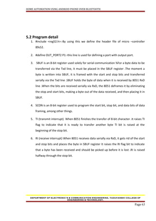 HOME AUTOMATION USING ANDROID PHONE OVER BLUETOOTH
5.2 Program detail
1. #include <reg52.h>:-By using this we define the header file of micro –controller
89s52.
2. #define OUT_PORT2 P1:-this line is used for defining a port with output port.
3. SBUF is an 8-bit register used solely for serial communication ¾For a byte data to be
transferred via the Txd line, it must be placed in the SBUF register .The moment a
byte is written into SBUF, it is framed with the start and stop bits and transferred
serially via the Txd line .SBUF holds the byte of data when it is received by 8051 RxD
line .When the bits are received serially via RxD, the 8051 deframes it by eliminating
the stop and start bits, making a byte out of the data received, and then placing it in
SBUF.
4. SCON is an 8-bit register used to program the start bit, stop bit, and data bits of data
framing, among other things.
5. TI (transmit interrupt) When 8051 finishes the transfer of 8-bit character .It raises TI
flag to indicate that it is ready to transfer another byte TI bit is raised at the
beginning of the stop bit.
6. RI (receive interrupt) When 8051 receives data serially via RxD, it gets rid of the start
and stop bits and places the byte in SBUF register It raises the RI flag bit to indicate
that a byte has been received and should be picked up before it is lost .RI is raised
halfway through the stop bit.
DEPARTMENT OF ELECTRONIC’S & COMMUNICATION ENGINEERING, YADUVANSHI COLLEGE OF
ENGINEERING & TECHNOLOGY,
Page 63
 