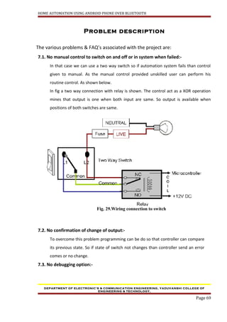 HOME AUTOMATION USING ANDROID PHONE OVER BLUETOOTH
Problem description
The various problems & FAQ’s associated with the project are:
7.1. No manual control to switch on and off or in system when failed:-
In that case we can use a two way switch so if automation system fails than control
given to manual. As the manual control provided unskilled user can perform his
routine control. As shown below.
In fig a two way connection with relay is shown. The control act as a XOR operation
mines that output is one when both input are same. So output is available when
positions of both switches are same.
Fig. 29.Wiring connection to switch
7.2. No confirmation of change of output:-
To overcome this problem programming can be do so that controller can compare
its previous state. So if state of switch not changes than controller send an error
comes or no change.
7.3. No debugging option:-
DEPARTMENT OF ELECTRONIC’S & COMMUNICATION ENGINEERING, YADUVANSHI COLLEGE OF
ENGINEERING & TECHNOLOGY,
Page 69
 