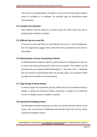 HOME AUTOMATION USING ANDROID PHONE OVER BLUETOOTH
This can be a very good feature of project i.e. you can check that where problem
comes at hardware or in software. So controller gave all information about
communication.
7.4. Complex user interface:-
User interface must be simple so no need to teach the other every time. But in
similar project interface is complex.
7.5. Different key to on and off:-
In survey it is seen that there are two different key to turn n and off appliances.
But if in programming toggle of bit is done then more automation can be done in
this project.
7.6. Restart power at every new pairing of device:-
In HV-05 Bluetooth module if a device is parried then this configuration is save. So
at every new device pairing needs restart of circuit power. This problem can be
removed if we use a feature of HC-05 Bluetooth i.e. “key” this a pin in Bluetooth
that can remove all paired detail when this pin high pulses. So connection of this
pin with micro controller can rest the pairing.
7.7. Large change in house wiring:-
In similar project the automation done by mobile only so all connection needs to
change in wiring and removal of button connection is needed .So to avoid this
circuit is so design as sown in problem 1 solution.
7.8. Security of hacking control:-
The Bluetooth connection kept open so other con connect and take control. so the
master user must connect to Bluetooth and removal of pair info must by master
controller by software control.
DEPARTMENT OF ELECTRONIC’S & COMMUNICATION ENGINEERING, YADUVANSHI COLLEGE OF
ENGINEERING & TECHNOLOGY,
Page 70
 