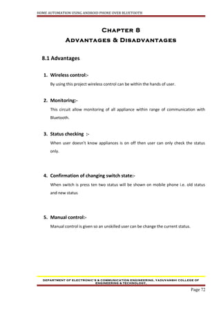 HOME AUTOMATION USING ANDROID PHONE OVER BLUETOOTH
Chapter 8
Advantages & Disadvantages
8.1 Advantages
1. Wireless control:-
By using this project wireless control can be within the hands of user.
2. Monitoring:-
This circuit allow monitoring of all appliance within range of communication with
Bluetooth.
3. Status checking :-
When user doesn’t know appliances is on off then user can only check the status
only.
4. Confirmation of changing switch state:-
When switch is press ten two status will be shown on mobile phone i.e. old status
and new status
5. Manual control:-
Manual control is given so an unskilled user can be change the current status.
DEPARTMENT OF ELECTRONIC’S & COMMUNICATION ENGINEERING, YADUVANSHI COLLEGE OF
ENGINEERING & TECHNOLOGY,
Page 72
 