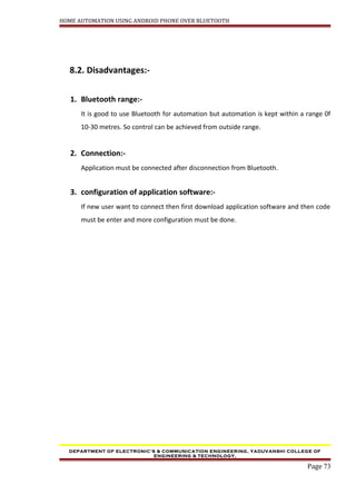 HOME AUTOMATION USING ANDROID PHONE OVER BLUETOOTH
8.2. Disadvantages:-
1. Bluetooth range:-
It is good to use Bluetooth for automation but automation is kept within a range 0f
10-30 metres. So control can be achieved from outside range.
2. Connection:-
Application must be connected after disconnection from Bluetooth.
3. configuration of application software:-
If new user want to connect then first download application software and then code
must be enter and more configuration must be done.
DEPARTMENT OF ELECTRONIC’S & COMMUNICATION ENGINEERING, YADUVANSHI COLLEGE OF
ENGINEERING & TECHNOLOGY,
Page 73
 