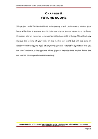 HOME AUTOMATION USING ANDROID PHONE OVER BLUETOOTH
Chapter 9
FUTURE SCOPE
This project can be further developed by integrating it with the internet to monitor your
home while sitting in a remote area. By doing this, one can keep an eye on his or her home
through an internet connected to the user’s mobile phone or PC or laptop. This will not only
improve the security of your home in this modern day world but will also assist in
conservation of energy like if you left any home appliance switched on by mistake, then you
can check the status of the appliance on the graphical interface made on your mobile and
can switch it off using the internet connectivity.
DEPARTMENT OF ELECTRONIC’S & COMMUNICATION ENGINEERING, YADUVANSHI COLLEGE OF
ENGINEERING & TECHNOLOGY,
Page 75
 