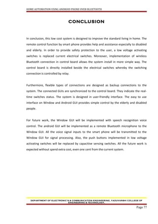 HOME AUTOMATION USING ANDROID PHONE OVER BLUETOOTH
CONCLUSION
In conclusion, this low cost system is designed to improve the standard living in home. The
remote control function by smart phone provides help and assistance especially to disabled
and elderly. In order to provide safety protection to the user, a low voltage activating
switches is replaced current electrical switches. Moreover, implementation of wireless
Bluetooth connection in control board allows the system install in more simple way. The
control board is directly installed beside the electrical switches whereby the switching
connection is controlled by relay.
Furthermore, flexible types of connections are designed as backup connections to the
system. The connected GUIs are synchronized to the control board. They indicate the real-
time switches status. The system is designed in user-friendly interface. The easy to use
interface on Window and Android GUI provides simple control by the elderly and disabled
people.
For future work, the Window GUI will be implemented with speech recognition voice
control. The android GUI will be implemented as a remote Bluetooth microphone to the
Window GUI. All the voice signal inputs to the smart phone will be transmitted to the
Window GUI for signal processing. Also, the push buttons implemented in low voltage
activating switches will be replaced by capacitive sensing switches. All the future work is
expected without spend extra cost, even one cent from the current system.
DEPARTMENT OF ELECTRONIC’S & COMMUNICATION ENGINEERING, YADUVANSHI COLLEGE OF
ENGINEERING & TECHNOLOGY,
Page 77
 