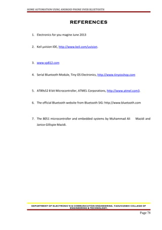 HOME AUTOMATION USING ANDROID PHONE OVER BLUETOOTH
REFERENCES
1. Electronics for you magine June 2013
2. Keil µvision IDE, http://www.keil.com/uvision.
3. www.vp812.com
4. Serial Bluetooth Module, Tiny OS Electronics, http://www.tinyosshop.com
5. AT89s52 8 bit Microcontroller, ATMEL Corporations, http://www.atmel.com3.
6. The official Bluetooth website from Bluetooth SIG: http://www.bluetooth.com
7. The 8051 microcontroller and embedded systems by Muhammad Ali Mazidi and
Janice Gillispie Mazidi.
DEPARTMENT OF ELECTRONIC’S & COMMUNICATION ENGINEERING, YADUVANSHI COLLEGE OF
ENGINEERING & TECHNOLOGY,
Page 78
 
