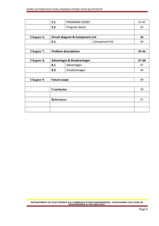 HOME AUTOMATION USING ANDROID PHONE OVER BLUETOOTH
5.1 PROGRAM CODES 33-43
5.2 Program detail 43
Chapter 6. Circuit diagram & Component List 44
6.1. Component list 44
Chapter 7. Problem descriptions 45-46
Chapter 8. Advantages & Disadvantages 47-48
8.1 Advantages 47
8.2. Disadvantages 48
Chapter 9. Future scope 49
Conclusion 50
References 51
DEPARTMENT OF ELECTRONIC’S & COMMUNICATION ENGINEERING, YADUVANSHI COLLEGE OF
ENGINEERING & TECHNOLOGY,
Page 8
 