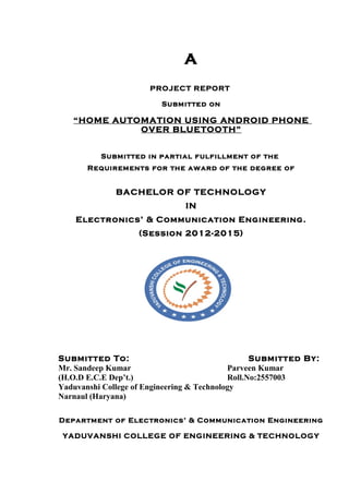 A
PROJECT REPORT
Submitted on
“HOME AUTOMATION USING ANDROID PHONE
OVER BLUETOOTH”
Submitted in partial fulfillment of the
Requirements for the award of the degree of
BACHELOR OF TECHNOLOGY
IN
Electronics’ & Communication Engineering.
(Session 2012-2015)
Submitted To: Submitted By:
Mr. Sandeep Kumar Parveen Kumar
(H.O.D E.C.E Dep’t.) Roll.No:2557003
Yaduvanshi College of Engineering & Technology
Narnaul (Haryana)
Department of Electronics’ & Communication Engineering
YADUVANSHI COLLEGE OF ENGINEERING & TECHNOLOGY
 