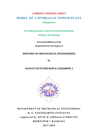 A PROJECT REPORT ABOUT
MODEL OF A HYDRAULIC POWER PLANT
Submitted to
West Bengal State Council of Technical Education
Kolkata, West Bengal
In Partial Fulfillment of the
Requirement for the Degree of
DIPLOMA IN MECHANICAL ENGINEERING
By
SANJAY DUTTAMUKHYA ( D151648781 )
DEPARTMENT OF MECHANICAL ENGINEERING
K. G. ENGINEERING INSTITUTE
(Approved by AICTE & Affiliated to WBSCTE)
BISHNUPUR * BANKURA
2017-2018
 