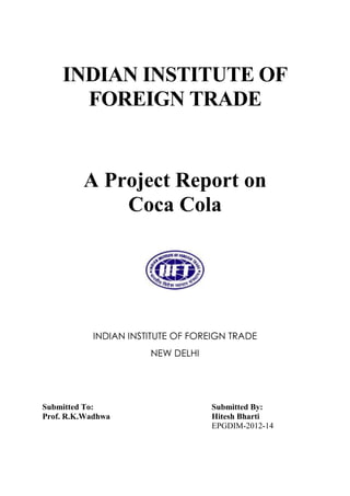 INDIAN INSTITUTE OF
FOREIGN TRADE

A Project Report on
Coca Cola

INDIAN INSTITUTE OF FOREIGN TRADE
NEW DELHI

Submitted To:
Prof. R.K.Wadhwa

Submitted By:
Hitesh Bharti
EPGDIM-2012-14

 