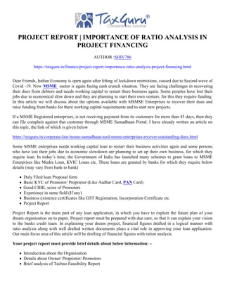 PROJECT REPORT | IMPORTANCE OF RATIO ANALYSIS IN
PROJECT FINANCING
AUTHOR :SHIV786
https://taxguru.in/finance/project-report-importance-ratio-analysis-project-financing.html
Dear Friends, Indian Economy is open again after lifting of lockdown restrictions, caused due to Second wave of
Covid -19. Now MSME sector is again facing cash crunch situation. They are facing challenges in recovering
their dues from debtors and needs working capital to restart there business again. Some peoples have lost their
jobs due to economical slow down and they are planning to start their own venture, for this they require funding.
In this article we will discuss about the options available with MSMSE Enterprises to recover their dues and
raise funding from banks for there working capital requirements and to start new projects.
If a MSME Registered enterprises, is not receiving payment from its customers for more than 45 days, then they
can file complain against that customer through MSME Samadhaan Portal. I have already written an article on
this topic, the link of which is given below
https://taxguru.in/corporate-law/msme-samadhaan-tool-msme-enterprises-recover-outstanding-dues.html
Some MSME enterprises needs working capital loan to restart their business activities again and some persons
who have lost their jobs due to economic slowdown are planning to set up their own business, for which they
require loan. In today’s time, the Government of India has launched many schemes to grant loans to MSME
Enterprises like Mudra Loan, KVIC Loans etc. These loans are granted by banks for which they require below
details (may vary from bank to bank)
Duly Filed loan Proposal form
Basic KYC of Promotor/ Proprietor (Like Aadhar Card, PAN Card)
Good CIBIL score of Promoters
Experience in same field (If any)
Business existence certificates like GST Registration, Incorporation Certificate etc
Project Report
Project Report is the main part of any loan application, in which you have to explain the future plan of your
dream organisation on to paper. Project report must be prepared with due care, so that it can explain your vision
to the banks credit team. In explaining your dream project, financial figures drafted in a logical manner with
ratio analysis along with well drafted written documents plays a vital role in approving your loan application.
Our main focus area of this article will be drafting of financial figures with ration analysis.
Your project report must provide brief details about below information: –
Introduction about the Organisation
Details about Owner/ Proprietor/ Promotors
Brief analysis of Techno Feasibility Report
 