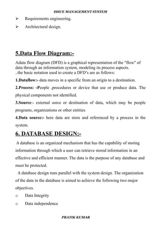 ISSUE MANAGEMENT SYSTEM
 Requirements engineering.
 Architectural design.
5.Data Flow Diagram:-
Adata flow diagram (DFD) is a graphical representation of the "flow" of
data through an information system, modeling its process aspects.
..the basic notation used to create a DFD’s are as follows:
1.Dataflow:- data moves in a specific from an origin to a destination.
2.Process: -People ,procedures or device that use or produce data. The
physical components not identified.
3.Source:- external sorce or destination of data, which may be people
programs, organizations or other entities
4.Data source:- here data are store and referenced by a process in the
system.
6. DATABASE DESIGN:-
A database is an organized mechanism that has the capability of storing
information through which a user can retrieve stored information in an
effective and efficient manner. The data is the purpose of any database and
must be protected.
A database design runs parallel with the system design. The organization
of the data in the database is aimed to achieve the following two major
objectives.
o Data Integrity
o Data independence
PRATIK KUMAR
 