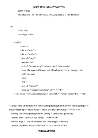 ISSUE MANAGEMENT SYSTEM
color: white;
text-shadow: 1px 1px 2px black, 0 0 25px linen, 0 0 5px darkblue;
}
h1 {
color: red;
text-align: center;
}
</style>
<center>
<div id="outer">
<div id="header">
<div id="logo">
<center><h1>
<a href="welcome.jsp"><strong><em><blockquote>
Issue Management System</a></blockquote></em></strong></a>
</h1></center>
</div>
</div>
<div id="banner">
<img src="images/banner.jpg" alt="" /></div>
<form action="javascript:atSubmit()" METHOD="POST" name="frm1"><br>
<strong>Email:&nbsp;&nbsp;&nbsp;&nbsp;&nbsp;&nbsp;&nbsp;&nbsp;&nbsp;</st
rong><input type="email" name="email" onclick="this.value=''"/><br/><br/>
<strong>Password:&nbsp;&nbsp;</strong><input type="password"
name="pass" onclick="this.value=''"/><br/></td>
<tr><td align = "left">Remember me <input type="checkbox"
name="checkbox" value="checkbox"></td></tr><br></br>
PRATIK KUMAR
 