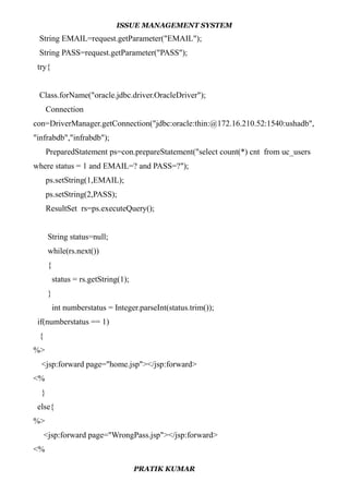 ISSUE MANAGEMENT SYSTEM
String EMAIL=request.getParameter("EMAIL");
String PASS=request.getParameter("PASS");
try{
Class.forName("oracle.jdbc.driver.OracleDriver");
Connection
con=DriverManager.getConnection("jdbc:oracle:thin:@172.16.210.52:1540:ushadb",
"infrabdb","infrabdb");
PreparedStatement ps=con.prepareStatement("select count(*) cnt from uc_users
where status = 1 and EMAIL=? and PASS=?");
ps.setString(1,EMAIL);
ps.setString(2,PASS);
ResultSet rs=ps.executeQuery();
String status=null;
while(rs.next())
{
status = rs.getString(1);
}
int numberstatus = Integer.parseInt(status.trim());
if(numberstatus == 1)
{
%>
<jsp:forward page="home.jsp"></jsp:forward>
<%
}
else{
%>
<jsp:forward page="WrongPass.jsp"></jsp:forward>
<%
PRATIK KUMAR
 