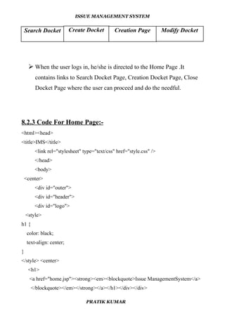 ISSUE MANAGEMENT SYSTEM
 When the user logs in, he/she is directed to the Home Page .It
contains links to Search Docket Page, Creation Docket Page, Close
Docket Page where the user can proceed and do the needful.
8.2.3 Code For Home Page:-
<html><head>
<title>IMS</title>
<link rel="stylesheet" type="text/css" href="style.css" />
</head>
<body>
<center>
<div id="outer">
<div id="header">
<div id="logo">
<style>
h1 {
color: black;
text-align: center;
}
</style> <center>
<h1>
<a href="home.jsp"><strong><em><blockquote>Issue ManagementSystem</a>
</blockquote></em></strong></a></h1></div></div>
PRATIK KUMAR
Search Docket Create Docket Creation Page Modify Docket
 