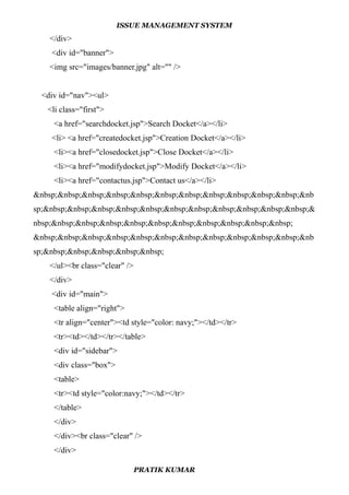 ISSUE MANAGEMENT SYSTEM
</div>
<div id="banner">
<img src="images/banner.jpg" alt="" />
<div id="nav"><ul>
<li class="first">
<a href="searchdocket.jsp">Search Docket</a></li>
<li> <a href="createdocket.jsp">Creation Docket</a></li>
<li><a href="closedocket.jsp">Close Docket</a></li>
<li><a href="modifydocket.jsp">Modify Docket</a></li>
<li><a href="contactus.jsp">Contact us</a></li>
&nbsp;&nbsp;&nbsp;&nbsp;&nbsp;&nbsp;&nbsp;&nbsp;&nbsp;&nbsp;&nbsp;&nb
sp;&nbsp;&nbsp;&nbsp;&nbsp;&nbsp;&nbsp;&nbsp;&nbsp;&nbsp;&nbsp;&nbsp;&
nbsp;&nbsp;&nbsp;&nbsp;&nbsp;&nbsp;&nbsp;&nbsp;&nbsp;&nbsp;&nbsp;
&nbsp;&nbsp;&nbsp;&nbsp;&nbsp;&nbsp;&nbsp;&nbsp;&nbsp;&nbsp;&nbsp;&nb
sp;&nbsp;&nbsp;&nbsp;&nbsp;&nbsp;
</ul><br class="clear" />
</div>
<div id="main">
<table align="right">
<tr align="center"><td style="color: navy;"></td></tr>
<tr><td></td></tr></table>
<div id="sidebar">
<div class="box">
<table>
<tr><td style="color:navy;"></td></tr>
</table>
</div>
</div><br class="clear" />
</div>
PRATIK KUMAR
 