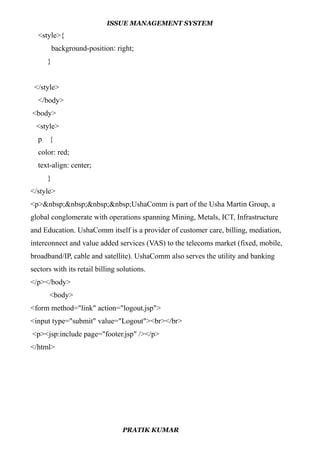ISSUE MANAGEMENT SYSTEM
<style>{
background-position: right;
}
</style>
</body>
<body>
<style>
p {
color: red;
text-align: center;
}
</style>
<p>&nbsp;&nbsp;&nbsp;&nbsp;UshaComm is part of the Usha Martin Group, a
global conglomerate with operations spanning Mining, Metals, ICT, Infrastructure
and Education. UshaComm itself is a provider of customer care, billing, mediation,
interconnect and value added services (VAS) to the telecoms market (fixed, mobile,
broadband/IP, cable and satellite). UshaComm also serves the utility and banking
sectors with its retail billing solutions.
</p></body>
<body>
<form method="link" action="logout.jsp">
<input type="submit" value="Logout"><br></br>
<p><jsp:include page="footer.jsp" /></p>
</html>
PRATIK KUMAR
 