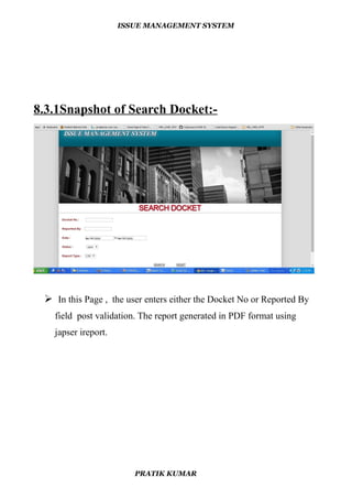 ISSUE MANAGEMENT SYSTEM
8.3.1Snapshot of Search Docket:-
 In this Page , the user enters either the Docket No or Reported By
field post validation. The report generated in PDF format using
japser ireport.
PRATIK KUMAR
 