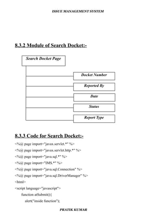 ISSUE MANAGEMENT SYSTEM
8.3.2 Module of Search Docket:-
8.3.3 Code for Search Docket:-
<%@ page import="javax.servlet.*" %>
<%@ page import="javax.servlet.http.*" %>
<%@ page import="java.sql.*" %>
<%@ page import="IMS.*" %>
<%@ page import="java.sql.Connection" %>
<%@ page import="java.sql.DriverManager" %>
<html>
<script language="javascript">
function atSubmit(){
alert("inside function");
PRATIK KUMAR
Search Docket Page
Docket Number
Reported By
Date
Status
Report Type
 