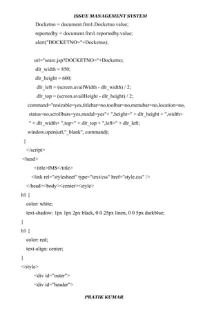ISSUE MANAGEMENT SYSTEM
Docketno = document.frm1.Docketno.value;
reportedby = document.frm1.reportedby.value;
alert("DOCKETNO="+Docketno);
url="searc.jsp?DOCKETNO="+Docketno;
dlr_width = 850;
dlr_height = 600;
dlr_left = (screen.availWidth - dlr_width) / 2;
dlr_top = (screen.availHeight - dlr_height) / 2;
command="resizable=yes,titlebar=no,toolbar=no,menubar=no,location=no,
status=no,scrollbars=yes,modal=yes"+ ",height=" + dlr_height + ",width=
" + dlr_width+ ",top=" + dlr_top + ",left=" + dlr_left;
window.open(url,"_blank", command);
}
</script>
<head>
<title>IMS</title>
<link rel="stylesheet" type="text/css" href="style.css" />
</head><body><center><style>
h1 {
color: white;
text-shadow: 1px 1px 2px black, 0 0 25px linen, 0 0 5px darkblue;
}
h1 {
color: red;
text-align: center;
}
</style>
<div id="outer">
<div id="header">
PRATIK KUMAR
 